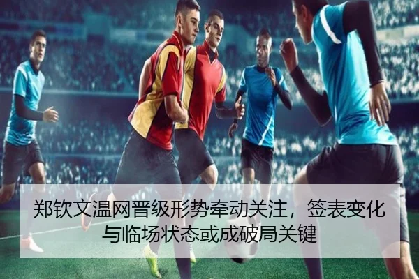 郑钦文温网晋级形势牵动关注，签表变化与临场状态或成破局关键